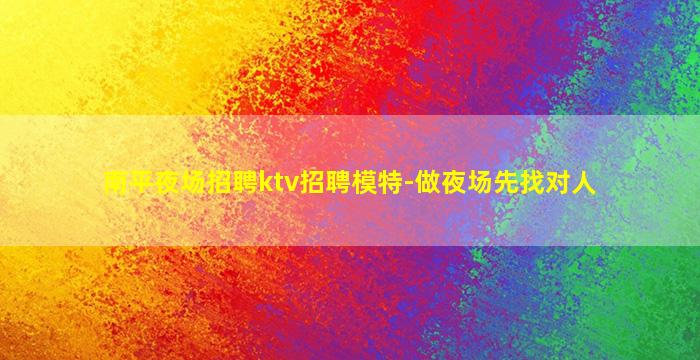 南平夜场招聘ktv招聘模特-做夜场先找对人